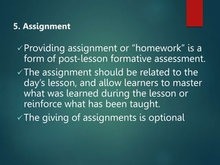 5. Assignment
Providing assignment or “homework” is a
form of post-lesson formative assessment.
The assignment should be related to the
day’s lesson, and allow learners to master
what was learned during the lesson or
reinforce what has been taught.
The giving of assignments is optional
 