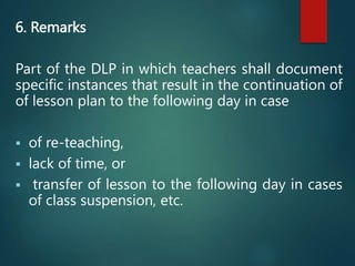 6. Remarks
Part of the DLP in which teachers shall document
specific instances that result in the continuation of
of lesson plan to the following day in case
 of re-teaching,
 lack of time, or
 transfer of lesson to the following day in cases
of class suspension, etc.
 