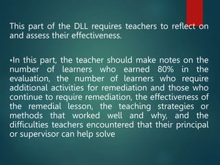 This part of the DLL requires teachers to reflect on
and assess their effectiveness.
In this part, the teacher should make notes on the
number of learners who earned 80% in the
evaluation, the number of learners who require
additional activities for remediation and those who
continue to require remediation, the effectiveness of
the remedial lesson, the teaching strategies or
methods that worked well and why, and the
difficulties teachers encountered that their principal
or supervisor can help solve
 