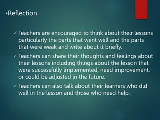 Reflection
 Teachers are encouraged to think about their lessons
particularly the parts that went well and the parts
that were weak and write about it briefly.
 Teachers can share their thoughts and feelings about
their lessons including things about the lesson that
were successfully implemented, need improvement,
or could be adjusted in the future.
 Teachers can also talk about their learners who did
well in the lesson and those who need help.
 