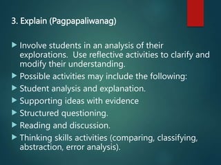 3. Explain (Pagpapaliwanag)
 Involve students in an analysis of their
explorations. Use reflective activities to clarify and
modify their understanding.
 Possible activities may include the following:
 Student analysis and explanation.
 Supporting ideas with evidence
 Structured questioning.
 Reading and discussion.
 Thinking skills activities (comparing, classifying,
abstraction, error analysis).
 