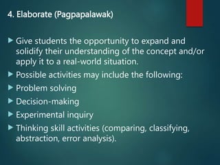 4. Elaborate (Pagpapalawak)
 Give students the opportunity to expand and
solidify their understanding of the concept and/or
apply it to a real-world situation.
 Possible activities may include the following:
 Problem solving
 Decision-making
 Experimental inquiry
 Thinking skill activities (comparing, classifying,
abstraction, error analysis).
 