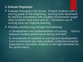 5. Evaluate (Pagtataya)
 Evaluate throughout the lesson. Present students with a
scoring guide at the beginning. Scoring tools developed
by teachers (sometimes with student involvement) target
what students must know and do. Consistent use of
scoring tools can improve learning.
 Possible activities may include the following:
a. Development and implementation of scoring tool to
measure student performance during activities.
b. Involvement of students in scoring-tool development.
Such involvement may help students understand teacher
expectations and allow students to set high standards for
for performance.
 