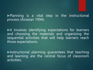 Planning is a vital step in the instructional
process (Airasian 1994).
It involves identifying expectations for learners
and choosing the materials and organizing the
sequential activities that will help learners reach
those expectations.
Instructional planning guarantees that teaching
and learning are the central focus of classroom
activities.
 