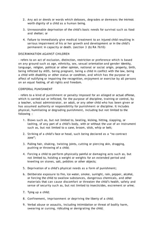 2. Any act or deeds or words which debases, degrades or demeans the intrinsic
worth dignity of a child as a human being.
3. Unreasonable deprivation of the child’s basic needs for survival such as food
and shelter; or
4. Failure to immediately give medical treatment to an injured child resulting in
serious impairment of his or her growth and development or in the child’s
permanent in capacity or death. (section 3 (b) RA 7610)
DISCRIMINATION AGAINST CHILDREN
– refers to an act of exclusion, distinction, restriction or preference which is based
on any ground such as age, ethnicity, sex, sexual orientation and gender identity,
language, religion, political or other opinion, national or social origin, property, birth,
being inflicted by AIDS, being pregnant, being a child in conflict with the law, being
a child with disability or other status or condition, and which has the purpose or
affect of nullifying or impairing the recognition, enjoyment or exercise by all persons
on an equal footing, of all rights and freedom.
CORPORAL PUNISHMENT
– refers to a kind of punishment or penalty imposed for an alleged or actual offense,
which is carried out or inflicted, for the purpose of discipline, training or control, by
a teacher, school administrator, an adult, or any other child who has been given or
has assumed authority or responsibility for punishment or discipline. It includes
physical, humiliating or degrading punishment, including but not limited to the
following :
1. Blows such as, but not limited to, beating, kicking, hitting, slapping, or
lashing, of any part of a child’s body, with or without the use of an instrument
such as, but not limited to a cane, broom, stick, whip or belt;
2. Striking of a child’s face or head, such being declared as a “no contract
zone”;
3. Pulling hair, shaking, twisting joints, cutting or piercing skin, dragging,
pushing or throwing of a child;
4. Forcing a child to perform physically painful or damaging acts such as, but
not limited to, holding a weight or weights for an extended period and
kneeling on stones, salt, pebbles or other objects;
5. Deprivation of a child’s physical needs as a form of punishment;
6. Deliberate exposure to fire, ice water, smoke, sunlight, rain, pepper, alcohol,
or forcing the child to swallow substances, dangerous chemicals, and other
materials that can cause discomfort or threaten the child’s health, safety and
sense of security such as, but not limited to insecticides, excrement or urine;
7. Tying up a child;
8. Confinement, imprisonment or depriving the liberty of a child;
9. Verbal abuse or assaults, including intimidation or threat of bodily harm,
swearing or cursing, ridiculing or denigrating the child;
 