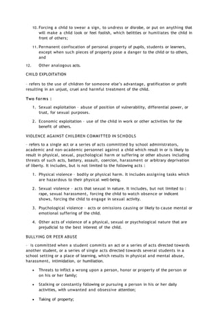 10. Forcing a child to swear a sign, to undress or disrobe, or put on anything that
will make a child look or feel foolish, which belittles or humiliates the child in
front of others;
11. Permanent confiscation of personal property of pupils, students or learners,
except when such pieces of property pose a danger to the child or to others,
and
12. Other analogous acts.
CHILD EXPLOITATION
– refers to the use of children for someone else’s advantage, gratification or profit
resulting in an unjust, cruel and harmful treatment of the child.
Two forms :
1. Sexual exploitation – abuse of position of vulnerability, differential power, or
trust, for sexual purposes.
2. Economic exploitation – use of the child in work or other activities for the
benefit of others.
VIOLENCE AGAINST CHILDREN COMMITTED IN SCHOOLS
– refers to a single act or a series of acts committed by school administrators,
academic and non-academic personnel against a child which result in or is likely to
result in physical, sexual, psychological harm or suffering or other abuses including
threats of such acts, battery, assault, coercion, harassment or arbitrary deprivation
of liberty. It includes, but is not limited to the following acts :
1. Physical violence – bodily or physical harm. It includes assigning tasks which
are hazardous to their physical well-being.
2. Sexual violence – acts that sexual in nature. It includes, but not limited to :
rape, sexual harassment, forcing the child to watch obsence or indicent
shows, forcing the child to engage in sexual activity.
3. Psychological violence – acts or omissions causing or likely to cause mental or
emotional suffering of the child.
4. Other acts of violence of a physical, sexual or psychological nature that are
prejudicial to the best interest of the child.
BULLYING OR PEER ABUSE
– is committed when a student commits an act or a series of acts directed towards
another student, or a series of single acts directed towards several students in a
school setting or a place of learning, which results in physical and mental abuse,
harassment, intimidation, or humiliation.
 Threats to inflict a wrong upon a person, honor or property of the person or
on his or her family;
 Stalking or constantly following or pursuing a person in his or her daily
activities, with unwanted and obsessive attention;
 Taking of property;
 