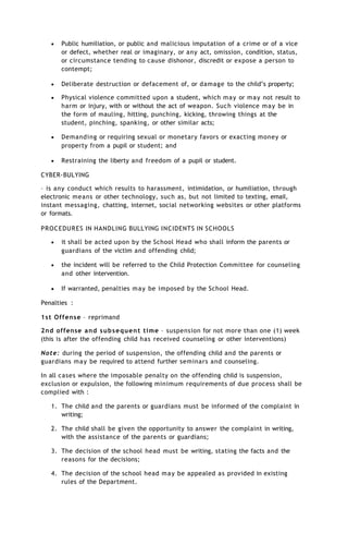  Public humiliation, or public and malicious imputation of a crime or of a vice
or defect, whether real or imaginary, or any act, omission, condition, status,
or circumstance tending to cause dishonor, discredit or expose a person to
contempt;
 Deliberate destruction or defacement of, or damage to the child’s property;
 Physical violence committed upon a student, which may or may not result to
harm or injury, with or without the act of weapon. Such violence may be in
the form of mauling, hitting, punching, kicking, throwing things at the
student, pinching, spanking, or other similar acts;
 Demanding or requiring sexual or monetary favors or exacting money or
property from a pupil or student; and
 Restraining the liberty and freedom of a pupil or student.
CYBER-BULYING
– is any conduct which results to harassment, intimidation, or humiliation, through
electronic means or other technology, such as, but not limited to texting, email,
instant messaging, chatting, internet, social networking websites or other platforms
or formats.
PROCEDURES IN HANDLING BULLYING INCIDENTS IN SCHOOLS
 it shall be acted upon by the School Head who shall inform the parents or
guardians of the victim and offending child;
 the incident will be referred to the Child Protection Committee for counseling
and other intervention.
 If warranted, penalties may be imposed by the School Head.
Penalties :
1st Offense – reprimand
2nd offense and subsequent time – suspension for not more than one (1) week
(this is after the offending child has received counseling or other interventions)
Note: during the period of suspension, the offending child and the parents or
guardians may be required to attend further seminars and counseling.
In all cases where the imposable penalty on the offending child is suspension,
exclusion or expulsion, the following minimum requirements of due process shall be
complied with :
1. The child and the parents or guardians must be informed of the complaint in
writing;
2. The child shall be given the opportunity to answer the complaint in writing,
with the assistance of the parents or guardians;
3. The decision of the school head must be writing, stating the facts and the
reasons for the decisions;
4. The decision of the school head may be appealed as provided in existing
rules of the Department.
 