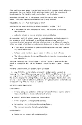 If the bullying or peer abuse resulted in serious physical injuries or death, whenever
appropriate, the case shall be dealth with in accordance with the provisions of
Republic Act No. 7610 and its Implementing Rules and Regulations.
Depending on the gravity of the bullying committed by any pupil, student or
learner, the school may impose other non-disciplinary measures.
HOUSE BILL No. 5496 “Anti-Bullying Act of 2012”
Approved in the Senate and House of Representatives on June 7, 2013
 It empowers the DepED to penalize schools that do not stop bullying or
sanction bullies.
 Authorize schools to impose sanctions on student bullies.
All elementary and high schools would be required to adopt anti-bullying policies
and sanctions, which would apply to prohibited acts committed within their
campuses at school sponsored activities, whether done on or off school grounds,
school bus stops, school buses, or other properties owned or leased by the school.
 A bully would be required to undergo rehabilitation by the school, together
with his or her parents.
 Schools would maintain a public record of bullies and their offenses.
 The bill mandates the Secretary of Education to issue the implementing rules
and regulations.
Authors: Senators Juan Edgardo Angara, Antonio Trillanes IV, Meriam Santiago.
House of Representatives : the late Salvador Escudero III Mitzi Cajayon, 3 part-list
reps.
POSITIVE AND NON-VIOLENT DISCIPLINE OF CHILDREN
– is a way of thinking and a holistic, constructive and pro-active approach to
teaching that helps children develop appropriate thinking and behavior in the short
and long-term and fosters self-discipline. It is based on the fundamental principle
that children begins with setting the long-term goals or impacts that teachers want
to have on their students’ adult lives, and using everyday situations and challenges
to teach life-long skills and values to students.
DUTIES AND RESPONSIBILITIES
Central Office
 Develop policy and guidelines for the prevention of violence against children
in schools and make these available to all schools;
 Conduct a nationwide information dissemination;
 Devise programs, campaigns and activities;
 Formulate a system of standard reporting of cases;
 The Secretary exercise disciplinary jurisdiction
Regional Office
 Encourage and support advocacy campaigns;
 