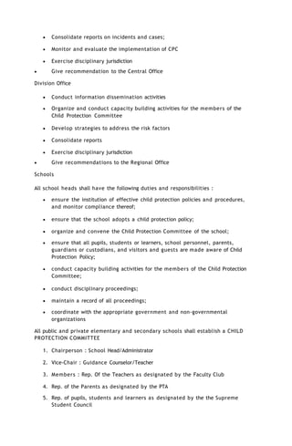  Consolidate reports on incidents and cases;
 Monitor and evaluate the implementation of CPC
 Exercise disciplinary jurisdiction
 Give recommendation to the Central Office
Division Office
 Conduct information dissemination activities
 Organize and conduct capacity building activities for the members of the
Child Protection Committee
 Develop strategies to address the risk factors
 Consolidate reports
 Exercise disciplinary jurisdiction
 Give recommendations to the Regional Office
Schools
All school heads shall have the following duties and responsibilities :
 ensure the institution of effective child protection policies and procedures,
and monitor compliance thereof;
 ensure that the school adopts a child protection policy;
 organize and convene the Child Protection Committee of the school;
 ensure that all pupils, students or learners, school personnel, parents,
guardians or custodians, and visitors and guests are made aware of Child
Protection Policy;
 conduct capacity building activities for the members of the Child Protection
Committee;
 conduct disciplinary proceedings;
 maintain a record of all proceedings;
 coordinate with the appropriate government and non-governmental
organizations
All public and private elementary and secondary schools shall establish a CHILD
PROTECTION COMMITTEE
1. Chairperson : School Head/Administrator
2. Vice-Chair : Guidance Counselor/Teacher
3. Members : Rep. Of the Teachers as designated by the Faculty Club
4. Rep. of the Parents as designated by the PTA
5. Rep. of pupils, students and learners as designated by the the Supreme
Student Council
 