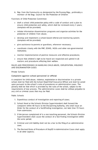 6. Rep. from the Community as designated by the Punong Brgy., preferably a
member of the Brgy. Council for the Protection of Children
Functions of Child Protection Committee
 draft a school child protection policy with a code of conduct and a plan to
ensure child protection and safety, which shall be reviewed every 3 years;
(template will be provided)
 initiate information dissemination programs and organize activities for the
protection of children from abuse;
 develop and implement a school-based referral and monitoring system;
(template will be provided)
 give assistance to parents or guardians, whenever necessary;
 coordinate closely with the PNP, DSWD, NGOs and other non-governmental
institutions;
 monitor implementation of positive measures and effective procedures;
 ensure that children’s right to be heard are respected and upheld in all
matters and procedures affecting their welfare.
RULES AND PROCEEDINGS IN HANDLING CHILD ABUSE, EXPLOITATION, VIOLENCE
AND DISCRIMINATION CASES
Private Schools
Complaint against school personnel or official
A complaint for child abuse, violence, exploitation or discrimination in a private
school shall be filed with the School Head/Chief Executive Officer and shall be acted
upon pursuant to the school’s rules of procedures on administrative cases. The
penalty shall be that which is provided by the rules of the school, subject to the
requirements of due process. The administrative cases shall be without prejudice to
any civil or criminal cases that may be filed.
Public Schools
1. Expeditious conduct of investigation and reporting of cases;
2. School Head or the Schools Division Superintendent shall forward the
complaint within 48 hours to the Disciplining Authority, who shall issue an
Order for the conduct of a fact0finding investigation, not later than 72 hours
from submission;
3. If the person complained of is a non-teaching personnel, the Schools Division
Superintendent shall cause the conduct of a fact-finding investigation within
the same period;
4. Criminal and civil liability shall not be a bar to the filing of an administrative
case;
5. The Revised Rules of Procedure of DepED in Administrative Cases shall apply
in all other aspects;
 