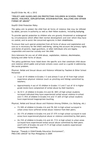 DepED Order No. 40, s. 2012
“POLICY A N D GUIDELINES O N PROTECTING CHILDREN IN SCHOOL FROM
ABUSE, VIOLENCE, EXPLOITATION, DISCRIMINATION, BULLYING AND OTHER
F O R M S OF ABUSE”
DepED Child Protection Policy
The policy aim to protect the child from all forms of violence that may be inflicted
by adults, persons in authority as well as their fellow students, including bullying.
To provide special protection to children who are gravely threatened or endangered
by circumstances which affect their normal development and over which they have
no control, and to assist the concerned agencies in their rehabilitation.
To ensure that such special protection from all forms of abuse and exploitation and
care as is necessary for the child’s well-being, taking into account the primary rights
and duties of parents, legal guardians, or other individuals who are legally
responsible and exercise custody over the child.
Zero tolerance for any act of child abuse, exploitation, violence, discrimination,
bullying and other forms of abuse.
The policy guidelines have listed down the specific acts that constitute child abuse
and violence which public and private schools cases used as a guide in addressing
this social problem.
Physical, Verbal and Sexual Abuse and Violence inflicted by Teachers & Other School
Personnel
 3 out of 10 children in Grades 1-3 and almost 5 out of 10 from high school
experience physical violence (such as pinching and hitting) committed by
teachers;
 Approximately 4 out of 10 children in Grades 1-3 and 7 out of 10 in higher
grade levels have complained of verbal abuse by their teachers;
 36.53 % of children in Grades 4-6 and 42. 8 8 % of high school students
surveyed indicated they have experienced verbal sexual violence in school
and 11.95% of children in Grades 4-6 and 17.60% of high school students
have experienced inappropriate touching.
Physical, Verbal and Sexual Abuse and Violence Among Children, (i.e. Bullying, etc.)
 73.58% of children in Grades 4-6 and 78.36% in high school surveyed in
urban areas have suffered verbal abuse violence from their peers;
 30.17% of children in Grades 4-6 and 37.57% in high school surveyed in rural
areas have experienced physical abuse or violence committed by their peers;
 26.74% of children in Grades 4-6 and 43. 7 1 % in high school in urban areas
surveyed have experienced verbal sexual abuse committed by their peers
and 9.65% of Grades 4-6 and 17.71 of high school students experienced
inappropriate touching.
Source: “Towards A Child-Friendly Education Environment”,
PWU-CWC-UNICEF for Plan Philippines in 2009
 
