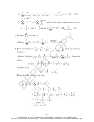 D
EPED
C
O
PY
(d)
9
i=1
x2i+1
(i + 1)2
=
x3
(1 + 1)2
+
x5
(2 + 1)2
+ . . . +
x19
(9 + 1)2
= 4x3
+ 9x5
+ 16x7
+
. . . + 100x19
(e)
∞
i=1
3−i+2
2i+1
= 27
∞
i=1
2
3
i+1
, which is an inﬁnite geometric series with
|r| =
2
3
< 1 and a1 =
4
9
, giving us
∞
i=1
3−i+2
2i+1
= 27
4/9
1 − (2/3)
= 36.
2. Evaluate
20
i=1
[2(i − 1) + 2].
Solution:
20
i=1
(2(i − 1) + 2) =
20
i=1
2i = 4
(20)(21)
2
= 840.
3. Find a formula for
1
1(3)
+
1
2(4)
+
1
3(5)
+ · · · +
1
n(n + 2)
given any positive
integer n.
Solution: We have
1
1(3)
+
1
2(4)
+
1
3(5)
+· · ·+
1
n(n + 2)
=
n
i=1
1
i(i + 2)
. Rewriting
yields
1
i(i + 2)
=
(2 − 1) + (i − i)
i(i + 2)
=
1
i
−
1
i + 2
−
1
i(i + 2)
or equivalently
1
i + 2
=
1
2
1
i
−
1
i + 2
.
Expanding the sum term by term,
n
i=1
1
i(i + 2)
=
n
i=1
1
2
1
i
−
1
i + 2
= 1 −
1
3
+
1
2
−
1
4
+
1
3
−
1
5
· · ·
+
1
n − 2
−
1
n
+
1
n − 1
−
1
n + 1
+
1
n
−
1
n + 2
= 1 +
1
2
−
1
n + 1
−
1
n + 2
=
n(3n + 2)
2(n + 1)(n + 2)
.
94
All rights reserved. No part of this material may be reproduced or transmitted in any form or by any means -
electronic or mechanical including photocopying – without written permission from the DepEd Central Office. First Edition, 2016.
 