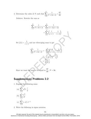 D
EPED
C
O
PY
4. Determine the value of N such that
N
i=0
1
i2 + 3i + 2
=
97
98
.
Solution: Rewrite the sum as
N
i=1
1
i2 + 3i + 2
=
N
i=1
1
(i + 1)(i + 2)
=
N
i=1
1
i + 1
−
1
i + 2
Set f(i) =
1
i + 1
and use telescoping sums to get
N
i=1
1
i2 + 3i + 2
= −
N
i=1
1
i + 2
−
1
i + 1
= −
1
N + 2
−
1
1
=
N + 1
N + 2
.
Since we want the sum to be equal to
97
98
, N = 96.
Supplementary Problems 2.2
1. Expand the following sums:
(a)
10
i=3
√
3 ·
i
2
(b)
5
i=1
x2i
2i
(c)
5
i=2
(−1)i
xi−1
2. Write the following in sigma notation.
95
All rights reserved. No part of this material may be reproduced or transmitted in any form or by any means -
electronic or mechanical including photocopying – without written permission from the DepEd Central Office. First Edition, 2016.
 