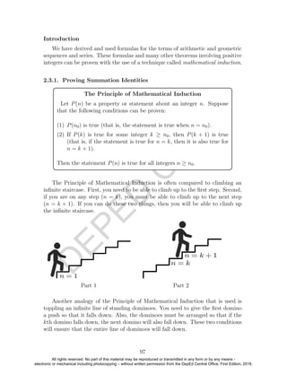 D
EPED
C
O
PY
Introduction
We have derived and used formulas for the terms of arithmetic and geometric
sequences and series. These formulas and many other theorems involving positive
integers can be proven with the use of a technique called mathematical induction.
2.3.1. Proving Summation Identities
The Principle of Mathematical Induction
Let P(n) be a property or statement about an integer n. Suppose
that the following conditions can be proven:
(1) P(n0) is true (that is, the statement is true when n = n0).
(2) If P(k) is true for some integer k ≥ n0, then P(k + 1) is true
(that is, if the statement is true for n = k, then it is also true for
n = k + 1).
Then the statement P(n) is true for all integers n ≥ n0.
The Principle of Mathematical Induction is often compared to climbing an
inﬁnite staircase. First, you need to be able to climb up to the ﬁrst step. Second,
if you are on any step (n = k), you must be able to climb up to the next step
(n = k + 1). If you can do these two things, then you will be able to climb up
the inﬁnite staircase.
Part 1 Part 2
Another analogy of the Principle of Mathematical Induction that is used is
toppling an inﬁnite line of standing dominoes. You need to give the ﬁrst domino
a push so that it falls down. Also, the dominoes must be arranged so that if the
kth domino falls down, the next domino will also fall down. These two conditions
will ensure that the entire line of dominoes will fall down.
97
All rights reserved. No part of this material may be reproduced or transmitted in any form or by any means -
electronic or mechanical including photocopying – without written permission from the DepEd Central Office. First Edition, 2016.
 