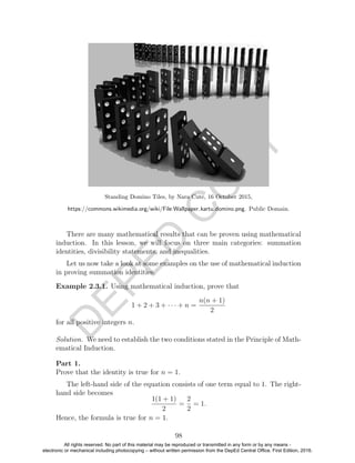 D
EPED
C
O
PY
Standing Domino Tiles, by Nara Cute, 16 October 2015,
https://commons.wikimedia.org/wiki/File:Wallpaper kartu domino.png. Public Domain.
There are many mathematical results that can be proven using mathematical
induction. In this lesson, we will focus on three main categories: summation
identities, divisibility statements, and inequalities.
Let us now take a look at some examples on the use of mathematical induction
in proving summation identities.
Example 2.3.1. Using mathematical induction, prove that
1 + 2 + 3 + · · · + n =
n(n + 1)
2
for all positive integers n.
Solution. We need to establish the two conditions stated in the Principle of Math-
ematical Induction.
Part 1.
Prove that the identity is true for n = 1.
The left-hand side of the equation consists of one term equal to 1. The right-
hand side becomes
1(1 + 1)
2
=
2
2
= 1.
Hence, the formula is true for n = 1.
98
All rights reserved. No part of this material may be reproduced or transmitted in any form or by any means -
electronic or mechanical including photocopying – without written permission from the DepEd Central Office. First Edition, 2016.
 