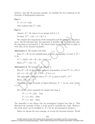 D
EPED
C
O
PY
Solution. Just like the previous example, we establish the two conditions in the
Principle of Mathematical Induction.
Part 1
23
= 8 > 6 = 2(3)
This conﬁrms that 23
> 2(3).
Part 2
Assume: 2k
> 2k, where k is an integer with k ≥ 3
To show: 2k+1
> 2(k + 1) = 2k + 2
We compare the components of the assumption and the inequality we need to
prove. On the left-hand side, the expression is doubled. On the right-hand side,
the expression is increased by 2. We choose which operation we want to apply to
both sides of the assumed inequality.
Alternative 1. We double both sides.
Since 2k
> 2k, by the multiplication property of inequality, we have 2 · 2k
>
2 · 2k.
2k+1
> 2(2k) = 2k + 2k > 2k + 2 if k ≥ 3.
Hence, 2k+1
> 2(k + 1).
Alternative 2. We increase both sides by 2.
Since 2k
> 2k, by the addition property of inequality, we have 2k
+2 > 2k+2.
2(k + 1) = 2k + 2 < 2k
+ 2 < 2k
+ 2k
if k ≥ 3.
The right-most expression above, 2k
+ 2k
, is equal to 2 2k
= 2k+1
.
Hence, 2(k + 1) < 2k+1
.
Therefore, by the Principle of Math Induction, 2n
> 2n for every integer
n ≥ 3. 2
We test the above inequality for integers less than 3.
20
= 1 > 0 = 2(0) True
21
= 2 = 2(1) False
22
= 4 = 2(2) False
The inequality is not always true for nonnegative integers less than 3. This
illustrates the necessity of Part 1 of the proof to establish the result. However,
the result above can be modiﬁed to: 2n
≥ 2n for all nonnegative integers n.
Before we discuss the next example, we review the factorial notation. Recall
103
All rights reserved. No part of this material may be reproduced or transmitted in any form or by any means -
electronic or mechanical including photocopying – without written permission from the DepEd Central Office. First Edition, 2016.
 