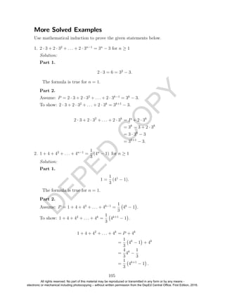 D
EPED
C
O
PY
More Solved Examples
Use mathematical induction to prove the given statements below.
1. 2 · 3 + 2 · 32
+ . . . + 2 · 3n−1
= 3n
− 3 for n ≥ 1
Solution:
Part 1.
2 · 3 = 6 = 32
− 3.
The formula is true for n = 1.
Part 2.
Assume: P = 2 · 3 + 2 · 32
+ . . . + 2 · 3k−1
= 3k
− 3.
To show: 2 · 3 + 2 · 32
+ . . . + 2 · 3k
= 3k+1
− 3.
2 · 3 + 2 · 32
+ . . . + 2 · 3k
= P + 2 · 3k
= 3k
− 3 + 2 · 3k
= 3 · 3k
− 3
= 3k+1
− 3.
2. 1 + 4 + 42
+ . . . + 4n−1
=
1
3
(4n
− 1) for n ≥ 1
Solution:
Part 1.
1 =
1
3
(41
− 1).
The formula is true for n = 1.
Part 2.
Assume: P = 1 + 4 + 42
+ . . . + 4k−1
=
1
3
4k
− 1 .
To show: 1 + 4 + 42
+ . . . + 4k
=
1
3
4k+1
− 1 .
1 + 4 + 42
+ . . . + 4k
= P + 4k
=
1
3
4k
− 1 + 4k
=
4
3
4k
−
1
3
=
1
3
4k+1
− 1 .
105
All rights reserved. No part of this material may be reproduced or transmitted in any form or by any means -
electronic or mechanical including photocopying – without written permission from the DepEd Central Office. First Edition, 2016.
 
