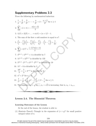 D
EPED
C
O
PY
Supplementary Problems 2.3
Prove the following by mathematical induction:
1.
1
2
+
2
22
+
3
23
+ · · · +
n
2n
= 2 −
n + 2
2n
for n ≥ 1
2.
n
i=1
−(i + 1) = −
n(n + 3)
2
3. 1(1!) + 2(2!) + . . . + n(n!) = (n + 1)! − 1.
4. The sum of the ﬁrst n odd numbers is equal to n2
.
5. 1 −
1
2
1 −
1
3
1 −
1
4
. . . 1 −
1
n
=
1
2n
.
6.
n
i=1
(−1)i
i2
=
(−1)n
n(n + 1)
2
7. 43n+1
+ 23n+1
+ 1 is divisible by 7
8. 11n+2
+ 122n+1
is divisible by 133
9. 52n+1
· 2n+2
+ 3n+2
· 22n+1
is divisible by 19
10. 11n
− 6 is divisible by 5
11.
10n
3
+
5
3
+ 4n+2
is divisible by 3
12. n2
< 2n
for n ≥ 5.
13.
1
13
+
1
23
+
1
33
+ . . . +
1
n3
≤ 2 −
1
n
for n ≥ 1.
14. The sequence an = 2an−1, a1 =
√
2 is increasing; that is, an < an+1.
4
Lesson 2.4. The Binomial Theorem
Learning Outcomes of the Lesson
At the end of the lesson, the student is able to:
(1) illustrate Pascal’s Triangle in the expansion of (x + y)n
for small positive
integral values of n;
108
All rights reserved. No part of this material may be reproduced or transmitted in any form or by any means -
electronic or mechanical including photocopying – without written permission from the DepEd Central Office. First Edition, 2016.
 