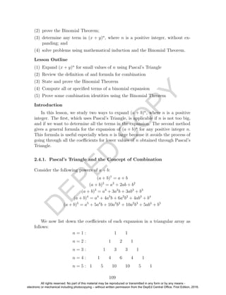 D
EPED
C
O
PY
(2) prove the Binomial Theorem;
(3) determine any term in (x + y)n
, where n is a positive integer, without ex-
panding; and
(4) solve problems using mathematical induction and the Binomial Theorem.
Lesson Outline
(1) Expand (x + y)n
for small values of n using Pascal’s Triangle
(2) Review the deﬁnition of and formula for combination
(3) State and prove the Binomial Theorem
(4) Compute all or speciﬁed terms of a binomial expansion
(5) Prove some combination identities using the Binomial Theorem
Introduction
In this lesson, we study two ways to expand (a + b)n
, where n is a positive
integer. The ﬁrst, which uses Pascal’s Triangle, is applicable if n is not too big,
and if we want to determine all the terms in the expansion. The second method
gives a general formula for the expansion of (a + b)n
for any positive integer n.
This formula is useful especially when n is large because it avoids the process of
going through all the coeﬃcients for lower values of n obtained through Pascal’s
Triangle.
2.4.1. Pascal’s Triangle and the Concept of Combination
Consider the following powers of a + b:
(a + b)1
= a + b
(a + b)2
= a2
+ 2ab + b2
(a + b)3
= a3
+ 3a2
b + 3ab2
+ b3
(a + b)4
= a4
+ 4a3
b + 6a2
b2
+ 4ab3
+ b4
(a + b)5
= a5
+ 5a4
b + 10a3
b2
+ 10a2
b3
+ 5ab4
+ b5
We now list down the coeﬃcients of each expansion in a triangular array as
follows:
n = 1 : 1 1
n = 2 : 1 2 1
n = 3 : 1 3 3 1
n = 4 : 1 4 6 4 1
n = 5 : 1 5 10 10 5 1
109
All rights reserved. No part of this material may be reproduced or transmitted in any form or by any means -
electronic or mechanical including photocopying – without written permission from the DepEd Central Office. First Edition, 2016.
 