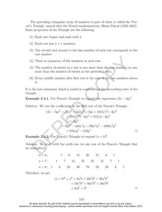 D
EPED
C
O
PY
The preceding triangular array of numbers is part of what is called the Pas-
cal’s Triangle, named after the French mathematician, Blaise Pascal (1623-1662).
Some properties of the Triangle are the following:
(1) Each row begins and ends with 1.
(2) Each row has n + 1 numbers.
(3) The second and second to the last number of each row correspond to the
row number.
(4) There is symmetry of the numbers in each row.
(5) The number of entries in a row is one more than the row number (or one
more than the number of entries in the preceding row).
(6) Every middle number after ﬁrst row is the sum of the two numbers above
it.
It is the last statement which is useful in constructing the succeeding rows of the
triangle.
Example 2.4.1. Use Pascal’s Triangle to expand the expression (2x − 3y)5
.
Solution. We use the coeﬃcients in the ﬁfth row of the Pascal’s Triangle.
(2x − 3y)5
= (2x)5
+ 5(2x)4
(−3y) + 10(2x)3
(−3y)2
+ 10(2x)2
(−3y)3
+ 5(2x)(−3y)4
+ (−3y)5
= 32x5
− 240x4
y + 720x3
y2
− 1080x2
y3
+ 810xy4
− 243y5
2
Example 2.4.2. Use Pascal’s Triangle to expand (a + b)8
.
Solution. We start with the sixth row (or any row of the Pascal’s Triangle that
we remember).
n = 6 : 1 6 15 20 15 6 1
n = 7 : 1 7 21 35 35 21 7 1
n = 8 : 1 8 28 56 70 56 28 8 1
Therefore, we get
(a + b)8
= a8
+ 8a7
b + 28a6
b2
+ 56a5
b3
+ 70a4
b4
+ 56a3
b5
+ 28a2
b6
+ 8ab7
+ b8
2
110
All rights reserved. No part of this material may be reproduced or transmitted in any form or by any means -
electronic or mechanical including photocopying – without written permission from the DepEd Central Office. First Edition, 2016.
 