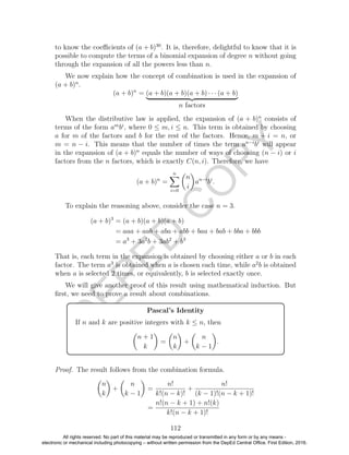 D
EPED
C
O
PY
to know the coeﬃcients of (a + b)30
. It is, therefore, delightful to know that it is
possible to compute the terms of a binomial expansion of degree n without going
through the expansion of all the powers less than n.
We now explain how the concept of combination is used in the expansion of
(a + b)n
.
(a + b)n
= (a + b)(a + b)(a + b) · · · (a + b)
n factors
When the distributive law is applied, the expansion of (a + b)n
consists of
terms of the form am
bi
, where 0 ≤ m, i ≤ n. This term is obtained by choosing
a for m of the factors and b for the rest of the factors. Hence, m + i = n, or
m = n − i. This means that the number of times the term an−i
bi
will appear
in the expansion of (a + b)n
equals the number of ways of choosing (n − i) or i
factors from the n factors, which is exactly C(n, i). Therefore, we have
(a + b)n
=
n
i=0
n
i
an−i
bi
.
To explain the reasoning above, consider the case n = 3.
(a + b)3
= (a + b)(a + b)(a + b)
= aaa + aab + aba + abb + baa + bab + bba + bbb
= a3
+ 3a2
b + 3ab2
+ b3
That is, each term in the expansion is obtained by choosing either a or b in each
factor. The term a3
is obtained when a is chosen each time, while a2
b is obtained
when a is selected 2 times, or equivalently, b is selected exactly once.
We will give another proof of this result using mathematical induction. But
ﬁrst, we need to prove a result about combinations.
Pascal’s Identity
If n and k are positive integers with k ≤ n, then
n + 1
k
=
n
k
+
n
k − 1
.
Proof. The result follows from the combination formula.
n
k
+
n
k − 1
=
n!
k!(n − k)!
+
n!
(k − 1)!(n − k + 1)!
=
n!(n − k + 1) + n!(k)
k!(n − k + 1)!
112
All rights reserved. No part of this material may be reproduced or transmitted in any form or by any means -
electronic or mechanical including photocopying – without written permission from the DepEd Central Office. First Edition, 2016.
 