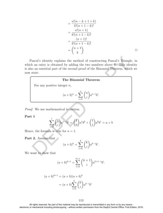 D
EPED
C
O
PY
=
n!(n − k + 1 + k)
k!(n + 1 − k)!
=
n!(n + 1)
k!(n + 1 − k)!
=
(n + 1)!
k!(n + 1 − k)!
=
n + 1
k
2
Pascal’s identity explains the method of constructing Pascal’s Triangle, in
which an entry is obtained by adding the two numbers above it. This identity
is also an essential part of the second proof of the Binomial Theorem, which we
now state.
The Binomial Theorem
For any positive integer n,
(a + b)n
=
n
i=0
n
i
an−i
bi
.
Proof. We use mathematical induction.
Part 1
1
i=0
1
i
a1−i
bi
=
1
0
a1
b0
+
1
1
a0
b1
= a + b
Hence, the formula is true for n = 1.
Part 2. Assume that
(a + b)k
=
k
i=0
k
i
ak−i
bi
.
We want to show that
(a + b)k+1
=
k+1
i=0
k + 1
i
ak+1−i
bi
.
(a + b)k+1
= (a + b)(a + b)k
= (a + b)
k
i=0
k
i
ak−i
bi
113
All rights reserved. No part of this material may be reproduced or transmitted in any form or by any means -
electronic or mechanical including photocopying – without written permission from the DepEd Central Office. First Edition, 2016.
 