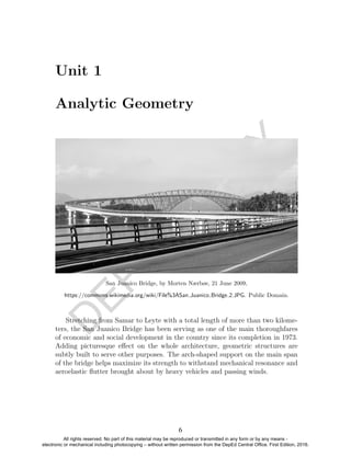 D
EPED
C
O
PY
Unit 1
Analytic Geometry
San Juanico Bridge, by Morten Nærbøe, 21 June 2009,
https://commons.wikimedia.org/wiki/File%3ASan Juanico Bridge 2.JPG. Public Domain.
Stretching from Samar to Leyte with a total length of more than two kilome-
ters, the San Juanico Bridge has been serving as one of the main thoroughfares
of economic and social development in the country since its completion in 1973.
Adding picturesque eﬀect on the whole architecture, geometric structures are
subtly built to serve other purposes. The arch-shaped support on the main span
of the bridge helps maximize its strength to withstand mechanical resonance and
aeroelastic ﬂutter brought about by heavy vehicles and passing winds.
6
All rights reserved. No part of this material may be reproduced or transmitted in any form or by any means -
electronic or mechanical including photocopying – without written permission from the DepEd Central Office. First Edition, 2016.
 