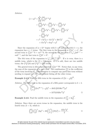 D
EPED
C
O
PY
Solution.
(x + y)6
=
6
k=0
6
k
x6−k
yk
=
6
0
x6
y0
+
6
1
x5
y1
+
6
2
x4
y2
+
6
3
x3
y3
+
6
4
x2
y4
+
6
5
x1
y5
+
6
6
x0
y6
= x6
+ 6x5
y + 15x4
y2
+ 20x3
y3
+ 15x2
y2
+ 6xy5
+ y6
2
Since the expansion of (a + b)n
begins with k = 0 and ends with k = n, the
expansion has n + 1 terms. The ﬁrst term in the expansion is n
0
an
= an
, the
second term is n
1
an−1
b = nan=1
b, the second to the last term is n
n−1
abn−1
=
nabn−1
, and the last term is n
n
bn
= bn
.
The kth term of the expansion is n
k−1
an−k+1
bk−1
. If n is even, there is a
middle term, which is the n
2
+ 1 th term. If n is odd, there are two middle
terms, the n+1
2
th and n+1
2
+ 1 th terms.
The general term is often represented by n
k
an−k
bk
. Notice that, in any term,
the sum of the exponents of a and b is n. The combination n
k
is the coeﬃcient
of the term involving bk
. This allows us to compute any particular term without
needing to expand (a + b)n
and without listing all the other terms.
Example 2.4.5. Find the ﬁfth term in the expansion of 2x −
√
y
20
.
Solution. The ﬁfth term in the expansion of a ﬁfth power corresponds to k = 4.
20
4
(2x)20−4
(−
√
y)4
= 4845 65536x16
y2
= 317521920x16
y2
2
Example 2.4.6. Find the middle term in the expansion of
x
2
+ 3y
6
.
Solution. Since there are seven terms in the expansion, the middle term is the
fourth term (k = 3), which is
6
3
x
2
3
(3y)3
= 20
x3
8
27y3
=
135x3
y3
2
. 2
115
All rights reserved. No part of this material may be reproduced or transmitted in any form or by any means -
electronic or mechanical including photocopying – without written permission from the DepEd Central Office. First Edition, 2016.
 