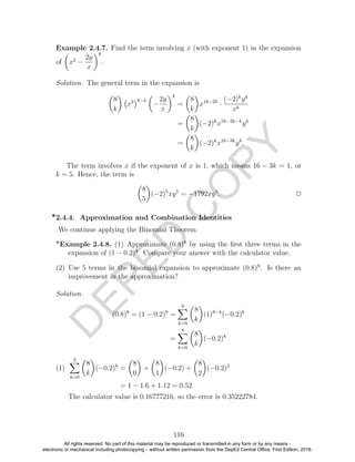 D
EPED
C
O
PY
Example 2.4.7. Find the term involving x (with exponent 1) in the expansion
of x2
−
2y
x
8
.
Solution. The general term in the expansion is
8
k
x2 8−k
−
2y
x
k
=
8
k
x16−2k
·
(−2)k
yk
xk
=
8
k
(−2)k
x16−2k−k
yk
=
8
k
(−2)k
x16−3k
yk
.
The term involves x if the exponent of x is 1, which means 16 − 3k = 1, or
k = 5. Hence, the term is
8
5
(−2)5
xy5
= −1792xy5
. 2
2.4.4. Approximation and Combination Identities
We continue applying the Binomial Theorem.
Example 2.4.8. (1) Approximate (0.8)8
by using the ﬁrst three terms in the
expansion of (1 − 0.2)8
. Compare your answer with the calculator value.
(2) Use 5 terms in the binomial expansion to approximate (0.8)8
. Is there an
improvement in the approximation?
Solution.
(0.8)8
= (1 − 0.2)8
=
8
k=0
8
k
(1)8−k
(−0.2)k
=
8
k=0
8
k
(−0.2)k
(1)
2
k=0
8
k
(−0.2)k
=
8
0
+
8
1
(−0.2) +
8
2
(−0.2)2
= 1 − 1.6 + 1.12 = 0.52
The calculator value is 0.16777216, so the error is 0.35222784.
116
All rights reserved. No part of this material may be reproduced or transmitted in any form or by any means -
electronic or mechanical including photocopying – without written permission from the DepEd Central Office. First Edition, 2016.
 