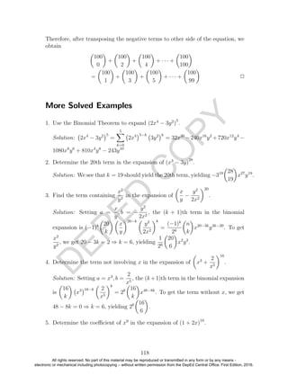 D
EPED
C
O
PY
Therefore, after transposing the negative terms to other side of the equation, we
obtain
100
0
+
100
2
+
100
4
+ · · · +
100
100
=
100
1
+
100
3
+
100
5
+ · · · +
100
99
2
More Solved Examples
1. Use the Binomial Theorem to expand (2x4
− 3y2
)
5
.
Solution: 2x4
− 3y2 5
=
5
k=0
2x4 5−k
3y2 k
= 32x20
−240x16
y2
+720x12
y4
−
1080x8
y6
+ 810x4
y8
− 243y10
2. Determine the 20th term in the expansion of (x3
− 3y)
28
.
Solution: We see that k = 19 should yield the 20th term, yielding −319 28
19
x27
y19
.
3. Find the term containing
x2
y2
in the expansion of
x
y
−
y2
2x2
20
.
Solution: Setting a =
x
y
, b = −
y2
2x2
, the (k + 1)th term in the binomial
expansion is (−1)k 20
k
x
y
20−k
y2
2x2
k
=
(−1)k
2k
n
k
x20−3k
y3k−20
. To get
x2
y2
, we get 20 − 3k = 2 ⇒ k = 6, yielding
1
26
20
6
x2
y2
.
4. Determine the term not involving x in the expansion of x3
+
2
x5
16
.
Solution: Setting a = x3
, b =
2
x5
, the (k+1)th term in the binomial expansion
is
16
k
x3 16−k 2
x5
k
= 2k 16
k
x48−8k
. To get the term without x, we get
48 − 8k = 0 ⇒ k = 6, yielding 26 16
6
.
5. Determine the coeﬃcient of x9
in the expansion of (1 + 2x)10
.
118
All rights reserved. No part of this material may be reproduced or transmitted in any form or by any means -
electronic or mechanical including photocopying – without written permission from the DepEd Central Office. First Edition, 2016.
 