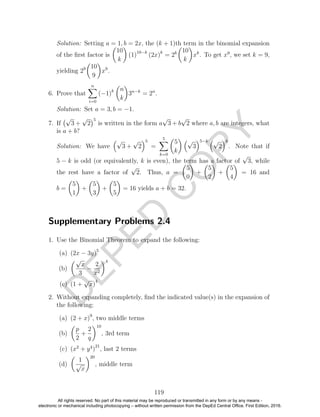 D
EPED
C
O
PY
Solution: Setting a = 1, b = 2x, the (k + 1)th term in the binomial expansion
of the ﬁrst factor is
10
k
(1)10−k
(2x)k
= 2k 10
k
xk
. To get x9
, we set k = 9,
yielding 29 10
9
x9
.
6. Prove that
n
i=0
(−1)k n
k
3n−k
= 2n
.
Solution: Set a = 3, b = −1.
7. If
√
3 +
√
2
5
is written in the form a
√
3 + b
√
2 where a, b are integers, what
is a + b?
Solution: We have
√
3 +
√
2
5
=
5
k=0
5
k
√
3
5−k √
2
k
. Note that if
5 − k is odd (or equivalently, k is even), the term has a factor of
√
3, while
the rest have a factor of
√
2. Thus, a =
5
0
+
5
2
+
5
4
= 16 and
b =
5
1
+
5
3
+
5
5
= 16 yields a + b = 32.
Supplementary Problems 2.4
1. Use the Binomial Theorem to expand the following:
(a) (2x − 3y)5
(b)
√
x
3
−
2
x2
4
(c) (1 +
√
x)
4
2. Without expanding completely, ﬁnd the indicated value(s) in the expansion of
the following:
(a) (2 + x)9
, two middle terms
(b)
p
2
+
2
q
10
, 3rd term
(c) (x2
+ y4
)
21
, last 2 terms
(d)
1
√
x
20
, middle term
119
All rights reserved. No part of this material may be reproduced or transmitted in any form or by any means -
electronic or mechanical including photocopying – without written permission from the DepEd Central Office. First Edition, 2016.
 