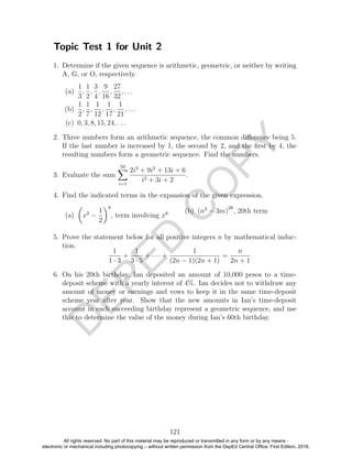 D
EPED
C
O
PY
Topic Test 1 for Unit 2
1. Determine if the given sequence is arithmetic, geometric, or neither by writing
A, G, or O, respectively.
(a)
1
3
,
1
2
,
3
4
,
9
16
,
27
32
, . . .
(b)
1
2
,
1
7
,
1
12
,
1
17
,
1
21
, . . .
(c) 0, 3, 8, 15, 24, . . .
2. Three numbers form an arithmetic sequence, the common diﬀerence being 5.
If the last number is increased by 1, the second by 2, and the ﬁrst by 4, the
resulting numbers form a geometric sequence. Find the numbers.
3. Evaluate the sum
50
i=1
2i3
+ 9i2
+ 13i + 6
i2 + 3i + 2
.
4. Find the indicated terms in the expansion of the given expression.
(a) x2
−
1
2
8
, term involving x8 (b) (n3
− 3m)
28
, 20th term
5. Prove the statement below for all positive integers n by mathematical induc-
tion.
1
1 · 3
+
1
3 · 5
+ · · · +
1
(2n − 1)(2n + 1)
=
n
2n + 1
6. On his 20th birthday, Ian deposited an amount of 10,000 pesos to a time-
deposit scheme with a yearly interest of 4%. Ian decides not to withdraw any
amount of money or earnings and vows to keep it in the same time-deposit
scheme year after year. Show that the new amounts in Ian’s time-deposit
account in each succeeding birthday represent a geometric sequence, and use
this to determine the value of the money during Ian’s 60th birthday.
121
All rights reserved. No part of this material may be reproduced or transmitted in any form or by any means -
electronic or mechanical including photocopying – without written permission from the DepEd Central Office. First Edition, 2016.
 