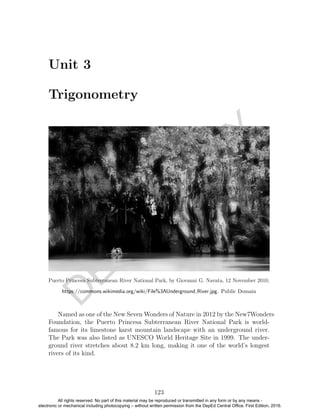 D
EPED
C
O
PY
Unit 3
Trigonometry
Puerto Princesa Subterranean River National Park, by Giovanni G. Navata, 12 November 2010,
https://commons.wikimedia.org/wiki/File%3AUnderground River.jpg. Public Domain
Named as one of the New Seven Wonders of Nature in 2012 by the New7Wonders
Foundation, the Puerto Princesa Subterranean River National Park is world-
famous for its limestone karst mountain landscape with an underground river.
The Park was also listed as UNESCO World Heritage Site in 1999. The under-
ground river stretches about 8.2 km long, making it one of the world’s longest
rivers of its kind.
123
All rights reserved. No part of this material may be reproduced or transmitted in any form or by any means -
electronic or mechanical including photocopying – without written permission from the DepEd Central Office. First Edition, 2016.
 