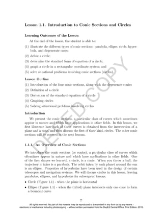 D
EPED
C
O
PY
Lesson 1.1. Introduction to Conic Sections and Circles
Learning Outcomes of the Lesson
At the end of the lesson, the student is able to:
(1) illustrate the diﬀerent types of conic sections: parabola, ellipse, circle, hyper-
bola, and degenerate cases;
(2) deﬁne a circle;
(3) determine the standard form of equation of a circle;
(4) graph a circle in a rectangular coordinate system; and
(5) solve situational problems involving conic sections (circles).
Lesson Outline
(1) Introduction of the four conic sections, along with the degenerate conics
(2) Deﬁnition of a circle
(3) Derivation of the standard equation of a circle
(4) Graphing circles
(5) Solving situational problems involving circles
Introduction
We present the conic sections, a particular class of curves which sometimes
appear in nature and which have applications in other ﬁelds. In this lesson, we
ﬁrst illustrate how each of these curves is obtained from the intersection of a
plane and a cone, and then discuss the ﬁrst of their kind, circles. The other conic
sections will be covered in the next lessons.
1.1.1. An Overview of Conic Sections
We introduce the conic sections (or conics), a particular class of curves which
oftentimes appear in nature and which have applications in other ﬁelds. One
of the ﬁrst shapes we learned, a circle, is a conic. When you throw a ball, the
trajectory it takes is a parabola. The orbit taken by each planet around the sun
is an ellipse. Properties of hyperbolas have been used in the design of certain
telescopes and navigation systems. We will discuss circles in this lesson, leaving
parabolas, ellipses, and hyperbolas for subsequent lessons.
• Circle (Figure 1.1) - when the plane is horizontal
• Ellipse (Figure 1.1) - when the (tilted) plane intersects only one cone to form
a bounded curve
7
All rights reserved. No part of this material may be reproduced or transmitted in any form or by any means -
electronic or mechanical including photocopying – without written permission from the DepEd Central Office. First Edition, 2016.
 