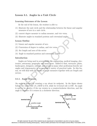 D
EPED
C
O
PY
Lesson 3.1. Angles in a Unit Circle
Learning Outcomes of the Lesson
At the end of the lesson, the student is able to:
(1) illustrate the unit circle and the relationship between the linear and angular
measures of arcs in a unit circle.
(2) convert degree measure to radian measure, and vice versa.
(3) illustrate angles in standard position and coterminal angles.
Lesson Outline
(1) Linear and angular measure of arcs
(2) Conversion of degree to radian, and vice versa
(3) Arc length and area of the sector
(4) Angle in standard position and coterminal angles
Introduction
Angles are being used in several ﬁelds like engineering, medical imaging, elec-
tronics, astronomy, geography and many more. Added to that, surveyors, pilots,
landscapers, designers, soldiers, and people in many other professions heavily use
angles and trigonometry to accomplish a variety of practical tasks. In this les-
son, we will deal with the basics of angle measures together with arc length and
sectors.
3.1.1. Angle Measure
An angle is formed by rotating a ray about its endpoint. In the ﬁgure shown
below, the initial side of ∠AOB is OA, while its terminal side is OB. An angle
is said to be positive if the ray rotates in a counterclockwise direction, and the
angle is negative if it rotates in a clockwise direction.
124
All rights reserved. No part of this material may be reproduced or transmitted in any form or by any means -
electronic or mechanical including photocopying – without written permission from the DepEd Central Office. First Edition, 2016.
 