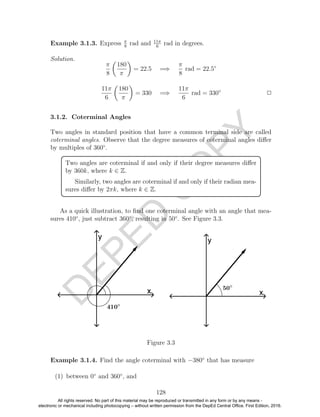 D
EPED
C
O
PY
Example 3.1.3. Express π
8
rad and 11π
6
rad in degrees.
Solution.
π
8
180
π
= 22.5 =⇒
π
8
rad = 22.5◦
11π
6
180
π
= 330 =⇒
11π
6
rad = 330◦
2
3.1.2. Coterminal Angles
Two angles in standard position that have a common terminal side are called
coterminal angles. Observe that the degree measures of coterminal angles diﬀer
by multiples of 360◦
.
Two angles are coterminal if and only if their degree measures diﬀer
by 360k, where k ∈ Z.
Similarly, two angles are coterminal if and only if their radian mea-
sures diﬀer by 2πk, where k ∈ Z.
As a quick illustration, to ﬁnd one coterminal angle with an angle that mea-
sures 410◦
, just subtract 360◦
, resulting in 50◦
. See Figure 3.3.
Figure 3.3
Example 3.1.4. Find the angle coterminal with −380◦
that has measure
(1) between 0◦
and 360◦
, and
128
All rights reserved. No part of this material may be reproduced or transmitted in any form or by any means -
electronic or mechanical including photocopying – without written permission from the DepEd Central Office. First Edition, 2016.
 