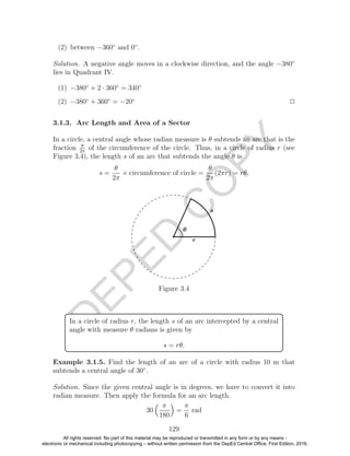 D
EPED
C
O
PY
(2) between −360◦
and 0◦
.
Solution. A negative angle moves in a clockwise direction, and the angle −380◦
lies in Quadrant IV.
(1) −380◦
+ 2 · 360◦
= 340◦
(2) −380◦
+ 360◦
= −20◦
2
3.1.3. Arc Length and Area of a Sector
In a circle, a central angle whose radian measure is θ subtends an arc that is the
fraction θ
2π
of the circumference of the circle. Thus, in a circle of radius r (see
Figure 3.4), the length s of an arc that subtends the angle θ is
s =
θ
2π
× circumference of circle =
θ
2π
(2πr) = rθ.
Figure 3.4
In a circle of radius r, the length s of an arc intercepted by a central
angle with measure θ radians is given by
s = rθ.
Example 3.1.5. Find the length of an arc of a circle with radius 10 m that
subtends a central angle of 30◦
.
Solution. Since the given central angle is in degrees, we have to convert it into
radian measure. Then apply the formula for an arc length.
30
π
180
=
π
6
rad
129
All rights reserved. No part of this material may be reproduced or transmitted in any form or by any means -
electronic or mechanical including photocopying – without written permission from the DepEd Central Office. First Edition, 2016.
 