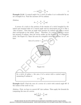 D
EPED
C
O
PY
s = 10
π
6
=
5π
3
m 2
Example 3.1.6. A central angle θ in a circle of radius 4 m is subtended by an
arc of length 6 m. Find the measure of θ in radians.
Solution.
θ =
s
r
=
6
4
=
3
2
rad 2
A sector of a circle is the portion of the interior of a circle bounded by the
initial and terminal sides of a central angle and its intercepted arc. It is like a
“slice of pizza.” Note that an angle with measure 2π radians will deﬁne a sector
that corresponds to the whole “pizza.” Therefore, if a central angle of a sector
has measure θ radians, then the sector makes up the fraction θ
2π
of a complete
circle. See Figure 3.5. Since the area of a complete circle with radius r is πr2
, we
have
Area of a sector =
θ
2π
(πr2
) =
1
2
θr2
.
Figure 3.5
In a circle of radius r, the area A of a sector with a central angle
measuring θ radians is
A =
1
2
r2
θ.
Example 3.1.7. Find the area of a sector of a circle with central angle 60◦
if
the radius of the circle is 3 m.
Solution. First, we have to convert 60◦
into radians. Then apply the formula for
computing the area of a sector.
60
π
180
=
π
3
rad
130
All rights reserved. No part of this material may be reproduced or transmitted in any form or by any means -
electronic or mechanical including photocopying – without written permission from the DepEd Central Office. First Edition, 2016.
 