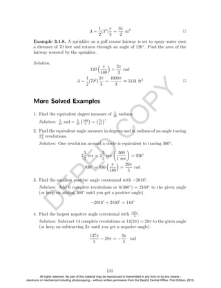 D
EPED
C
O
PY
A =
1
2
(32
)
π
3
=
3π
2
m2
2
Example 3.1.8. A sprinkler on a golf course fairway is set to spray water over
a distance of 70 feet and rotates through an angle of 120◦
. Find the area of the
fairway watered by the sprinkler.
Solution.
120
π
180
=
2π
3
rad
A =
1
2
(702
)
2π
3
=
4900π
3
≈ 5131 ft2
2
More Solved Examples
1. Find the equivalent degree measure of 5
48
radians.
Solution: 5
48
rad = 5
48
180
π
= 75
4π
◦
2. Find the equivalent angle measure in degrees and in radians of an angle tracing
23
5
revolutions.
Solution: One revolution around a circle is equivalent to tracing 360◦
.
2
3
5
rev = 2
3
5
rev
360
1 rev
= 936◦
936◦
= 936
π
180
=
26π
5
rad
3. Find the smallest positive angle coterminal with −2016◦
.
Solution: Add 6 complete revolutions or 6(360◦
) = 2160◦
to the given angle
(or keep on adding 360◦
until you get a positive angle).
−2016◦
+ 2160◦
= 144◦
4. Find the largest negative angle coterminal with 137π
5
.
Solution: Subtract 14 complete revolutions or 14(2π) = 28π to the given angle
(or keep on subtracting 2π until you get a negative angle).
137π
5
− 28π = −
3π
5
rad
131
All rights reserved. No part of this material may be reproduced or transmitted in any form or by any means -
electronic or mechanical including photocopying – without written permission from the DepEd Central Office. First Edition, 2016.
 