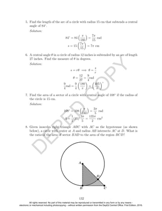 D
EPED
C
O
PY
5. Find the length of the arc of a circle with radius 15 cm that subtends a central
angle of 84◦
.
Solution:
84◦
= 84
π
180
=
7π
15
rad
s = 15
7π
15
= 7π cm
6. A central angle θ in a circle of radius 12 inches is subtended by an arc of length
27 inches. Find the measure of θ in degrees.
Solution:
s = rθ =⇒ θ =
s
r
θ =
12
27
=
9
4
rad
9
4
rad =
9
4
180
π
=
405
π
◦
7. Find the area of a sector of a circle with central angle of 108◦
if the radius of
the circle is 15 cm.
Solution:
108◦
= 108
π
180
=
3π
5
rad
A =
1
2
(15)2 3π
5
=
135π
2
cm2
8. Given isosceles right triangle ABC with AC as the hypotenuse (as shown
below), a circle with center at A and radius AB intersects AC at D. What is
the ratio of the area of sector BAD to the area of the region BCD?
132
All rights reserved. No part of this material may be reproduced or transmitted in any form or by any means -
electronic or mechanical including photocopying – without written permission from the DepEd Central Office. First Edition, 2016.
 