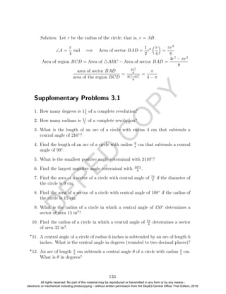 D
EPED
C
O
PY
Solution: Let r be the radius of the circle; that is, r = AB.
∠A =
π
4
rad =⇒ Area of sector BAD =
1
2
r2 π
4
=
πr2
8
Area of region BCD = Area of ABC − Area of sector BAD =
4r2
− πr2
8
area of sector BAD
area of the region BCD
=
πr2
8
4r2−πr2
8
=
π
4 − π
Supplementary Problems 3.1
1. How many degrees is 11
5
of a complete revolution?
2. How many radians is 11
5
of a complete revolution?
3. What is the length of an arc of a circle with radius 4 cm that subtends a
central angle of 216◦
?
4. Find the length of an arc of a circle with radius 6
π
cm that subtends a central
angle of 99◦
.
5. What is the smallest positive angle coterminal with 2110◦
?
6. Find the largest negative angle coterminal with 107π
6
.
7. Find the area of a sector of a circle with central angle of 7π
6
if the diameter of
the circle is 9 cm.
8. Find the area of a sector of a circle with central angle of 108◦
if the radius of
the circle is 15 cm.
9. What is the radius of a circle in which a central angle of 150◦
determines a
sector of area 15 in2
?
10. Find the radius of a circle in which a central angle of 5π
4
determines a sector
of area 32 in2
.
11. A central angle of a circle of radius 6 inches is subtended by an arc of length 6
inches. What is the central angle in degrees (rounded to two decimal places)?
12. An arc of length π
5
cm subtends a central angle θ of a circle with radius 2
3
cm.
What is θ in degrees?
133
All rights reserved. No part of this material may be reproduced or transmitted in any form or by any means -
electronic or mechanical including photocopying – without written permission from the DepEd Central Office. First Edition, 2016.
 