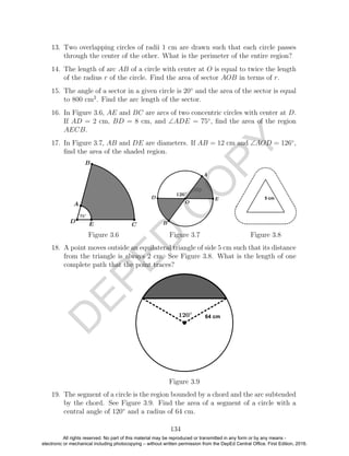 D
EPED
C
O
PY
13. Two overlapping circles of radii 1 cm are drawn such that each circle passes
through the center of the other. What is the perimeter of the entire region?
14. The length of arc AB of a circle with center at O is equal to twice the length
of the radius r of the circle. Find the area of sector AOB in terms of r.
15. The angle of a sector in a given circle is 20◦
and the area of the sector is equal
to 800 cm2
. Find the arc length of the sector.
16. In Figure 3.6, AE and BC are arcs of two concentric circles with center at D.
If AD = 2 cm, BD = 8 cm, and ∠ADE = 75◦
, ﬁnd the area of the region
AECB.
17. In Figure 3.7, AB and DE are diameters. If AB = 12 cm and ∠AOD = 126◦
,
ﬁnd the area of the shaded region.
Figure 3.6 Figure 3.7 Figure 3.8
18. A point moves outside an equilateral triangle of side 5 cm such that its distance
from the triangle is always 2 cm. See Figure 3.8. What is the length of one
complete path that the point traces?
Figure 3.9
19. The segment of a circle is the region bounded by a chord and the arc subtended
by the chord. See Figure 3.9. Find the area of a segment of a circle with a
central angle of 120◦
and a radius of 64 cm.
134
All rights reserved. No part of this material may be reproduced or transmitted in any form or by any means -
electronic or mechanical including photocopying – without written permission from the DepEd Central Office. First Edition, 2016.
 