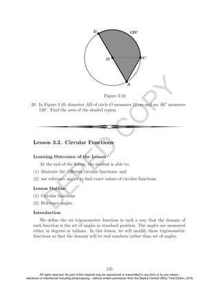D
EPED
C
O
PY
Figure 3.10
20. In Figure 3.10, diameter AB of circle O measures 12 cm and arc BC measures
120◦
. Find the area of the shaded region.
4
Lesson 3.2. Circular Functions
Learning Outcomes of the Lesson
At the end of the lesson, the student is able to:
(1) illustrate the diﬀerent circular functions; and
(2) use reference angles to ﬁnd exact values of circular functions.
Lesson Outline
(1) Circular functions
(2) Reference angles
Introduction
We deﬁne the six trigonometric function in such a way that the domain of
each function is the set of angles in standard position. The angles are measured
either in degrees or radians. In this lesson, we will modify these trigonometric
functions so that the domain will be real numbers rather than set of angles.
135
All rights reserved. No part of this material may be reproduced or transmitted in any form or by any means -
electronic or mechanical including photocopying – without written permission from the DepEd Central Office. First Edition, 2016.
 