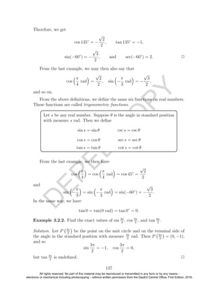 D
EPED
C
O
PY
Therefore, we get
cos 135◦
= −
√
2
2
, tan 135◦
= −1,
sin(−60◦
) = −
√
3
2
, and sec(−60◦
) = 2. 2
From the last example, we may then also say that
cos
π
4
rad =
√
2
2
, sin −
π
3
rad = −
√
3
2
,
and so on.
From the above deﬁnitions, we deﬁne the same six functions on real numbers.
These functions are called trigonometric functions.
Let s be any real number. Suppose θ is the angle in standard position
with measure s rad. Then we deﬁne
sin s = sin θ csc s = csc θ
cos s = cos θ sec s = sec θ
tan s = tan θ cot s = cot θ
From the last example, we then have
cos
π
4
= cos
π
4
rad = cos 45◦
=
√
2
2
and
sin −
π
3
= sin −
π
3
rad = sin(−60◦
) = −
√
3
2
.
In the same way, we have
tan 0 = tan(0 rad) = tan 0◦
= 0.
Example 3.2.2. Find the exact values of sin 3π
2
, cos 3π
2
, and tan 3π
2
.
Solution. Let P 3π
2
be the point on the unit circle and on the terminal side of
the angle in the standard position with measure 3π
2
rad. Then P 3π
2
= (0, −1),
and so
sin
3π
2
= −1, cos
3π
2
= 0,
but tan 3π
2
is undeﬁned. 2
137
All rights reserved. No part of this material may be reproduced or transmitted in any form or by any means -
electronic or mechanical including photocopying – without written permission from the DepEd Central Office. First Edition, 2016.
 