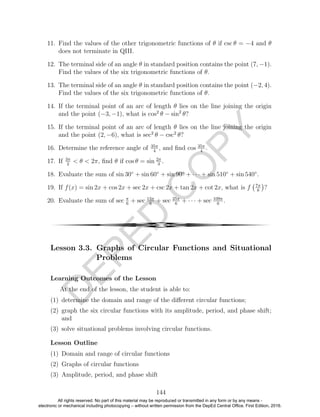 D
EPED
C
O
PY
11. Find the values of the other trigonometric functions of θ if csc θ = −4 and θ
does not terminate in QIII.
12. The terminal side of an angle θ in standard position contains the point (7, −1).
Find the values of the six trigonometric functions of θ.
13. The terminal side of an angle θ in standard position contains the point (−2, 4).
Find the values of the six trigonometric functions of θ.
14. If the terminal point of an arc of length θ lies on the line joining the origin
and the point (−3, −1), what is cos2
θ − sin2
θ?
15. If the terminal point of an arc of length θ lies on the line joining the origin
and the point (2, −6), what is sec2
θ − csc2
θ?
16. Determine the reference angle of 35π
4
, and ﬁnd cos 35π
4
.
17. If 3π
2
< θ < 2π, ﬁnd θ if cos θ = sin 2π
3
.
18. Evaluate the sum of sin 30◦
+ sin 60◦
+ sin 90◦
+ · · · + sin 510◦
+ sin 540◦
.
19. If f(x) = sin 2x + cos 2x + sec 2x + csc 2x + tan 2x + cot 2x, what is f 7π
8
?
20. Evaluate the sum of sec π
6
+ sec 13π
6
+ sec 25π
6
+ · · · + sec 109π
6
.
4
Lesson 3.3. Graphs of Circular Functions and Situational
Problems
Learning Outcomes of the Lesson
At the end of the lesson, the student is able to:
(1) determine the domain and range of the diﬀerent circular functions;
(2) graph the six circular functions with its amplitude, period, and phase shift;
and
(3) solve situational problems involving circular functions.
Lesson Outline
(1) Domain and range of circular functions
(2) Graphs of circular functions
(3) Amplitude, period, and phase shift
144
All rights reserved. No part of this material may be reproduced or transmitted in any form or by any means -
electronic or mechanical including photocopying – without written permission from the DepEd Central Office. First Edition, 2016.
 