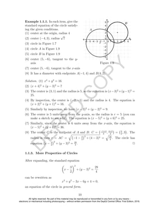 D
EPED
C
O
PY
Example 1.1.1. In each item, give the
standard equation of the circle satisfy-
ing the given conditions.
(1) center at the origin, radius 4
(2) center (−4, 3), radius
√
7
(3) circle in Figure 1.7
(4) circle A in Figure 1.9
(5) circle B in Figure 1.9
(6) center (5, −6), tangent to the y-
axis Figure 1.9
(7) center (5, −6), tangent to the x-axis
(8) It has a diameter with endpoints A(−1, 4) and B(4, 2).
Solution. (1) x2
+ y2
= 16
(2) (x + 4)2
+ (y − 3)2
= 7
(3) The center is (3, 1) and the radius is 5, so the equation is (x−3)2
+(y−1)2
=
25.
(4) By inspection, the center is (−2, −1) and the radius is 4. The equation is
(x + 2)2
+ (y + 1)2
= 16.
(5) Similarly by inspection, we have (x − 3)2
+ (y − 2)2
= 9.
(6) The center is 5 units away from the y-axis, so the radius is r = 5 (you can
make a sketch to see why). The equation is (x − 5)2
+ (y + 6)2
= 25.
(7) Similarly, since the center is 6 units away from the x-axis, the equation is
(x − 5)2
+ (y + 6)2
= 36.
(8) The center C is the midpoint of A and B: C = −1+4
2
, 4+2
2
= 3
2
, 3 . The
radius is then r = AC = −1 − 3
2
2
+ (4 − 3)2 = 29
4
. The circle has
equation x − 3
2
2
+ (y − 3)2
= 29
4
. 2
1.1.3. More Properties of Circles
After expanding, the standard equation
x −
3
2
2
+ (y − 3)2
=
29
4
can be rewritten as
x2
+ y2
− 3x − 6y + 4 = 0,
an equation of the circle in general form.
10
All rights reserved. No part of this material may be reproduced or transmitted in any form or by any means -
electronic or mechanical including photocopying – without written permission from the DepEd Central Office. First Edition, 2016.
 