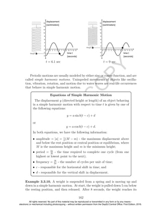 D
EPED
C
O
PY
t = 6.1 sec t = 9 sec
Periodic motions are usually modeled by either sine or cosine function, and are
called simple harmonic motions. Unimpeded movements of objects like oscilla-
tion, vibration, rotation, and motion due to water waves are real-life occurrences
that behave in simple harmonic motion.
Equations of Simple Harmonic Motion
The displacement y (directed height or length) of an object behaving
in a simple harmonic motion with respect to time t is given by one of
the following equations:
y = a sin b(t − c) + d
or
y = a cos b(t − c) + d.
In both equations, we have the following information:
• amplitude = |a| = 1
2
(M − m) - the maximum displacement above
and below the rest position or central position or equilibrium, where
M is the maximum height and m is the minimum height;
• period = 2π
|b|
- the time required to complete one cycle (from one
highest or lowest point to the next);
• frequency = |b|
2π
- the number of cycles per unit of time;
• c - responsible for the horizontal shift in time; and
• d - responsible for the vertical shift in displacement.
Example 3.3.10. A weight is suspended from a spring and is moving up and
down in a simple harmonic motion. At start, the weight is pulled down 5 cm below
the resting position, and then released. After 8 seconds, the weight reaches its
162
All rights reserved. No part of this material may be reproduced or transmitted in any form or by any means -
electronic or mechanical including photocopying – without written permission from the DepEd Central Office. First Edition, 2016.
 