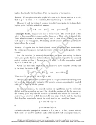 D
EPED
C
O
PY
highest location for the ﬁrst time. Find the equation of the motion.
Solution. We are given that the weight is located at its lowest position at t = 0;
that is, y = −5 when t = 0. Therefore, the equation is y = −5 cos bt.
Because it took the weight 8 seconds from the lowest point to its immediate
highest point, half the period is 8 seconds.
1
2
·
2π
b
= 8 =⇒ b =
π
8
=⇒ y = −5 cos
πt
8
2
Example 3.3.11. Suppose you ride a Ferris wheel. The lowest point of the
wheel is 3 meters oﬀ the ground, and its diameter is 20 m. After it started, the
Ferris wheel revolves at a constant speed, and it takes 32 seconds to bring you
back again to the riding point. After riding for 150 seconds, ﬁnd your approximate
height above the ground.
Solution. We ignore ﬁrst the ﬁxed value of 3 m oﬀ the ground, and assume that
the central position passes through the center of the wheel and is parallel to the
ground.
Let t be the time (in seconds) elapsed that you have been riding the Ferris
wheel, and y is he directed distance of your location with respect to the assumed
central position at time t. Because y = −10 when t = 0, the appropriate model
is y = −10 cos bt for t ≥ 0.
Given that the Ferris wheel takes 32 seconds to move from the lowest point
to the next, the period is 32.
2π
b
= 32 =⇒ b =
π
16
=⇒ y = −10 cos
πt
16
When t = 150, we get y = 10 cos 150π
16
≈ 3.83.
Bringing back the original condition given in the problem that the riding point
is 3 m oﬀ the ground, after riding for 150 seconds, you are approximately located
3.83 + 13 = 16.83 m oﬀ the ground. 2
In the last example, the central position or equilibrium may be vertically
shifted from the ground or sea level (the role of the constant d). In the same way,
the starting point may also be horizontally shifted (the role of the constant c).
Moreover, as observed in Sub-Lesson 3.3.3 (see page 154), to ﬁnd the function
that describes a particular simple harmonic motion, we can either choose
y = a sin b(t − c) + d
or
y = a cos b(t − c) + d,
and determine the appropriate values of a, b, c, and d. In fact, we can assume
that a and b are positive numbers, and c is the smallest such nonnegative number.
163
All rights reserved. No part of this material may be reproduced or transmitted in any form or by any means -
electronic or mechanical including photocopying – without written permission from the DepEd Central Office. First Edition, 2016.
 