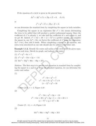 D
EPED
C
O
PY
If the equation of a circle is given in the general form
Ax2
+ Ay2
+ Cx + Dy + E = 0, A = 0,
or
x2
+ y2
+ Cx + Dy + E = 0,
we can determine the standard form by completing the square in both variables.
Completing the square in an expression like x2
+ 14x means determining
the term to be added that will produce a perfect polynomial square. Since the
coeﬃcient of x2
is already 1, we take half the coeﬃcient of x and square it, and
we get 49. Indeed, x2
+ 14x + 49 = (x + 7)2
is a perfect square. To complete
the square in, say, 3x2
+ 18x, we factor the coeﬃcient of x2
from the expression:
3(x2
+ 6x), then add 9 inside. When completing a square in an equation, any
extra term introduced on one side should also be added to the other side.
Example 1.1.2. Identify the center and radius of the circle with the given equa-
tion in each item. Sketch its graph, and indicate the center.
(1) x2
+ y2
− 6x = 7
(2) x2
+ y2
− 14x + 2y = −14
(3) 16x2
+ 16y2
+ 96x − 40y = 315
Solution. The ﬁrst step is to rewrite each equation in standard form by complet-
ing the square in x and in y. From the standard equation, we can determine the
center and radius.
(1)
x2
− 6x + y2
= 7
x2
− 6x + 9 + y2
= 7 + 9
(x − 3)2
+ y2
= 16
Center (3, 0), r = 4, Figure 1.10
(2)
x2
− 14x + y2
+ 2y = −14
x2
− 14x + 49 + y2
+ 2y + 1 = −14 + 49 + 1
(x − 7)2
+ (y + 1)2
= 36
Center (7, −1), r = 6, Figure 1.11
(3)
16x2
+ 96x + 16y2
− 40y = 315
11
All rights reserved. No part of this material may be reproduced or transmitted in any form or by any means -
electronic or mechanical including photocopying – without written permission from the DepEd Central Office. First Edition, 2016.
 