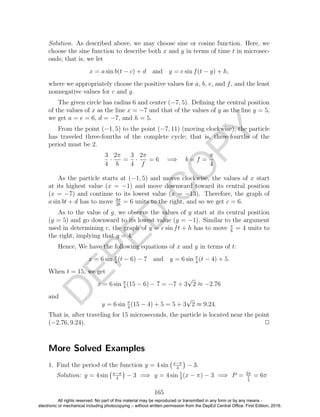 D
EPED
C
O
PY
Solution. As described above, we may choose sine or cosine function. Here, we
choose the sine function to describe both x and y in terms of time t in microsec-
onds; that is, we let
x = a sin b(t − c) + d and y = e sin f(t − g) + h,
where we appropriately choose the positive values for a, b, e, and f, and the least
nonnegative values for c and g.
The given circle has radius 6 and center (−7, 5). Deﬁning the central position
of the values of x as the line x = −7 and that of the values of y as the line y = 5,
we get a = e = 6, d = −7, and h = 5.
From the point (−1, 5) to the point (−7, 11) (moving clockwise), the particle
has traveled three-fourths of the complete cycle; that is, three-fourths of the
period must be 2.
3
4
·
2π
b
=
3
4
·
2π
f
= 6 =⇒ b = f =
π
4
As the particle starts at (−1, 5) and moves clockwise, the values of x start
at its highest value (x = −1) and move downward toward its central position
(x = −7) and continue to its lowest value (x = −13). Therefore, the graph of
a sin bt + d has to move 3π
2b
= 6 units to the right, and so we get c = 6.
As to the value of g, we observe the values of y start at its central position
(y = 5) and go downward to its lowest value (y = −1). Similar to the argument
used in determining c, the graph of y = e sin ft + h has to move π
b
= 4 units to
the right, implying that g = 4.
Hence, We have the following equations of x and y in terms of t:
x = 6 sin π
4
(t − 6) − 7 and y = 6 sin π
4
(t − 4) + 5.
When t = 15, we get
x = 6 sin π
4
(15 − 6) − 7 = −7 + 3
√
2 ≈ −2.76
and
y = 6 sin π
4
(15 − 4) + 5 = 5 + 3
√
2 ≈ 9.24.
That is, after traveling for 15 microseconds, the particle is located near the point
(−2.76, 9.24). 2
More Solved Examples
1. Find the period of the function y = 4 sin x−π
4
− 3.
Solution: y = 4 sin x−π
4
− 3 =⇒ y = 4 sin 1
3
(x − π) − 3 =⇒ P = 2π
1
3
= 6π
165
All rights reserved. No part of this material may be reproduced or transmitted in any form or by any means -
electronic or mechanical including photocopying – without written permission from the DepEd Central Office. First Edition, 2016.
 